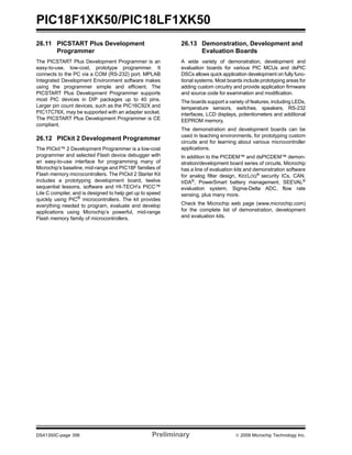 PIC18F1XK50/PIC18LF1XK50
DS41350C-page 356 Preliminary © 2009 Microchip Technology Inc.
26.11 PICSTART Plus Development
Programmer
The PICSTART Plus Development Programmer is an
easy-to-use, low-cost, prototype programmer. It
connects to the PC via a COM (RS-232) port. MPLAB
Integrated Development Environment software makes
using the programmer simple and efficient. The
PICSTART Plus Development Programmer supports
most PIC devices in DIP packages up to 40 pins.
Larger pin count devices, such as the PIC16C92X and
PIC17C76X, may be supported with an adapter socket.
The PICSTART Plus Development Programmer is CE
compliant.
26.12 PICkit 2 Development Programmer
The PICkit™ 2 Development Programmer is a low-cost
programmer and selected Flash device debugger with
an easy-to-use interface for programming many of
Microchip’s baseline, mid-range and PIC18F families of
Flash memory microcontrollers. The PICkit 2 Starter Kit
includes a prototyping development board, twelve
sequential lessons, software and HI-TECH’s PICC™
Lite C compiler, and is designed to help get up to speed
quickly using PIC®
microcontrollers. The kit provides
everything needed to program, evaluate and develop
applications using Microchip’s powerful, mid-range
Flash memory family of microcontrollers.
26.13 Demonstration, Development and
Evaluation Boards
A wide variety of demonstration, development and
evaluation boards for various PIC MCUs and dsPIC
DSCs allows quick application development on fully func-
tional systems. Most boards include prototyping areas for
adding custom circuitry and provide application firmware
and source code for examination and modification.
The boards support a variety of features, including LEDs,
temperature sensors, switches, speakers, RS-232
interfaces, LCD displays, potentiometers and additional
EEPROM memory.
The demonstration and development boards can be
used in teaching environments, for prototyping custom
circuits and for learning about various microcontroller
applications.
In addition to the PICDEM™ and dsPICDEM™ demon-
stration/development board series of circuits, Microchip
has a line of evaluation kits and demonstration software
for analog filter design, KEELOQ®
security ICs, CAN,
IrDA®
, PowerSmart battery management, SEEVAL®
evaluation system, Sigma-Delta ADC, flow rate
sensing, plus many more.
Check the Microchip web page (www.microchip.com)
for the complete list of demonstration, development
and evaluation kits.
 