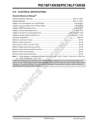 © 2009 Microchip Technology Inc. Preliminary DS41350C-page 357
PIC18F1XK50/PIC18LF1XK50
27.0 ELECTRICAL SPECIFICATIONS
Absolute Maximum Ratings(†)
Ambient temperature under bias....................................................................................................... -40°C to +125°C
Storage temperature ........................................................................................................................ -65°C to +150°C
Voltage on VDD with respect to VSS, PIC18F1XK50 .......................................................................... -0.3V to +6.0V
Voltage on VDD with respect to VSS, PIC18LF1XK50 ........................................................................ -0.3V to +4.0V
Voltage on MCLR with respect to Vss ................................................................................................. -0.3V to +9.0V
Voltage on VUSB pin with respect to VSS ............................................................................................ -0.3V to +4.0V
Voltage on D+ and D- pins with respect to VSS ...................................................................... -0.3V to (VUSB + 0.3V)
Voltage on all other pins with respect to VSS ........................................................................... -0.3V to (VDD + 0.3V)
Total power dissipation(1)
...............................................................................................................................800 mW
Maximum current out of VSS pin ...................................................................................................................... 95 mA
Maximum current into VDD pin ......................................................................................................................... 95 mA
Clamp current, IK (VPIN < 0 or VPIN > VDD)................................................................................................................± 20 mA
Maximum output current sunk by any I/O pin....................................................................................................25 mA
Maximum output current sourced by any I/O pin .............................................................................................. 25 mA
Maximum current sunk by all ports ................................................................................................................... 90 mA
Maximum current sourced by all ports ............................................................................................................. 90 mA
Note 1: Power dissipation is calculated as follows: PDIS = VDD x {IDD – ∑ IOH} + ∑ {(VDD – VOH) x IOH} + ∑(VOl x IOL).
2: Vusb must always be ≤ VDD + 0.3V
† NOTICE: Stresses above those listed under “Absolute Maximum Ratings” may cause permanent damage to the
device. This is a stress rating only and functional operation of the device at those or any other conditions above those
indicated in the operation listings of this specification is not implied. Exposure above maximum rating conditions for
extended periods may affect device reliability.
 