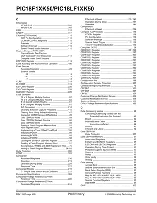 PIC18F1XK50/PIC18LF1XK50
DS41350C-page 400 Preliminary © 2009 Microchip Technology Inc.
C
C Compilers
MPLAB C18 .............................................................354
MPLAB C30 .............................................................354
CALL ................................................................................318
CALLW .............................................................................347
Capture (CCP Module) .....................................................115
CCP Pin Configuration .............................................115
CCPRxH:CCPRxL Registers ...................................115
Prescaler ..................................................................115
Software Interrupt ....................................................115
Timer1/Timer3 Mode Selection ................................115
Capture/Compare/PWM (CCP)
Capture Mode. See Capture.
CCP Mode and Timer Resources ............................114
Compare Mode. See Compare.
CCP1CON Register .........................................................113
Clock Accuracy with Asynchronous Operation ................186
Clock Sources
Associated registers ...................................................23
External Modes
HS ......................................................................13
LP .......................................................................13
XT ......................................................................13
CLRF ................................................................................319
CLRWDT ..........................................................................319
CM1CON0 Register .........................................................225
CM2CON0 Register .........................................................226
CM2CON1 Register .........................................................229
Code Examples
16 x 16 Signed Multiply Routine ................................62
16 x 16 Unsigned Multiply Routine ............................62
8 x 8 Signed Multiply Routine ....................................61
8 x 8 Unsigned Multiply Routine ................................61
A/D Conversion ........................................................210
Changing Between Capture Prescalers ...................115
Clearing RAM Using Indirect Addressing ...................42
Computed GOTO Using an Offset Value ...................28
Data EEPROM Read .................................................59
Data EEPROM Refresh Routine ................................60
Data EEPROM Write .................................................59
Erasing a Flash Program Memory Row .....................52
Fast Register Stack ....................................................28
Implementing a Timer1 Real-Time Clock .................105
Initializing PORTA ......................................................80
Initializing PORTB ......................................................85
Initializing PORTC ......................................................90
Loading the SSPBUF (SSPSR) Register .................138
Reading a Flash Program Memory Word ..................51
Saving Status, WREG and BSR Registers in RAM ...75
Writing to Flash Program Memory ....................... 54–55
Code Protection ...............................................................285
COMF ...............................................................................320
Comparator
Associated Registers ...............................................230
Operation .................................................................219
Operation During Sleep ...........................................224
Response Time ........................................................222
Comparator Module .........................................................219
C1 Output State Versus Input Conditions ................222
Comparator Specifications ...............................................383
Comparator Voltage Reference (CVREF)
Response Time ........................................................222
Comparator Voltage Reference (CVREF)
Associated Registers ...............................................244
Effects of a Reset ............................................ 224, 241
Operation During Sleep ........................................... 241
Overview .................................................................. 241
Comparators
Effects of a Reset .................................................... 224
Compare (CCP Module) .................................................. 116
CCPRx Register ...................................................... 116
Pin Configuration ..................................................... 116
Software Interrupt .................................................... 116
Special Event Trigger ...................................... 112, 116
Timer1/Timer3 Mode Selection ................................ 116
Computed GOTO ............................................................... 28
CONFIG1H Register ................................................ 287, 288
CONFIG1L Register ........................................................ 287
CONFIG2H Register ........................................................ 290
CONFIG2L Register ........................................................ 289
CONFIG3H Register ........................................................ 291
CONFIG4L Register ........................................................ 291
CONFIG5H Register ........................................................ 292
CONFIG5L Register ........................................................ 292
CONFIG6H Register ........................................................ 293
CONFIG6L Register ........................................................ 293
CONFIG7H Register ........................................................ 294
CONFIG7L Register ........................................................ 294
Configuration Bits ............................................................ 286
Configuration Register Protection .................................... 301
Context Saving During Interrupts ....................................... 75
CPFSEQ .......................................................................... 320
CPFSGT .......................................................................... 321
CPFSLT ........................................................................... 321
Customer Change Notification Service ............................ 409
Customer Notification Service ......................................... 409
Customer Support ............................................................ 409
CVREF Voltage Reference Specifications ........................ 383
D
Data Addressing Modes .................................................... 42
Comparing Addressing Modes with the
Extended Instruction Set Enabled ..................... 45
Direct ......................................................................... 42
Indexed Literal Offset ................................................ 44
Instructions Affected .......................................... 44
Indirect ....................................................................... 42
Inherent and Literal .................................................... 42
Data EEPROM
Code Protection ....................................................... 301
Data EEPROM Memory ..................................................... 57
Associated Registers ................................................. 60
EEADR and EEADRH Registers ............................... 57
EECON1 and EECON2 Registers ............................. 57
Operation During Code-Protect ................................. 60
Protection Against Spurious Write ............................. 60
Reading ..................................................................... 59
Using ......................................................................... 60
Write Verify ................................................................ 59
Writing ....................................................................... 59
Data Memory ..................................................................... 31
Access Bank .............................................................. 35
and the Extended Instruction Set .............................. 44
Bank Select Register (BSR) ...................................... 31
General Purpose Registers ....................................... 35
Map for PIC18F13K50/PIC18LF13K50 ..................... 32
Map for PIC18F14K50/PIC18LF14K50 ..................... 33
Special Function Registers ........................................ 35
USB RAM .................................................................. 31
DAW ................................................................................ 322
 