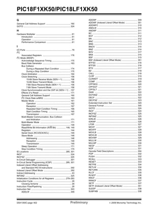 PIC18F1XK50/PIC18LF1XK50
DS41350C-page 402 Preliminary © 2009 Microchip Technology Inc.
G
General Call Address Support .........................................160
GOTO ...............................................................................324
H
Hardware Multiplier ............................................................61
Introduction ................................................................61
Operation ...................................................................61
Performance Comparison ..........................................61
I
I/O Ports .............................................................................79
I2
C
Associated Registers ...............................................176
I2
C Mode (MSSP)
Acknowledge Sequence Timing ...............................170
Baud Rate Generator ...............................................163
Bus Collision
During a Repeated Start Condition ..................174
During a Stop Condition ...................................175
Clock Arbitration .......................................................164
Clock Stretching .......................................................156
10-Bit Slave Receive Mode (SEN = 1) .............156
10-Bit Slave Transmit Mode .............................156
7-Bit Slave Receive Mode (SEN = 1) ...............156
7-Bit Slave Transmit Mode ...............................156
Clock Synchronization and the CKP bit (SEN = 1) ..157
Effects of a Reset .....................................................171
General Call Address Support .................................160
I2
C Clock Rate w/BRG .............................................163
Master Mode ............................................................161
Operation .........................................................162
Reception .........................................................167
Repeated Start Condition Timing .....................166
Start Condition Timing .....................................165
Transmission ....................................................167
Multi-Master Communication, Bus Collision
and Arbitration ..................................................171
Multi-Master Mode ...................................................171
Operation .................................................................148
Read/Write Bit Information (R/W Bit) ............... 148, 149
Registers ..................................................................144
Serial Clock (RC3/SCK/SCL) ...................................149
Slave Mode ..............................................................148
Addressing .......................................................148
Reception .........................................................149
Transmission ....................................................149
Sleep Operation .......................................................171
Stop Condition Timing ..............................................170
ID Locations ............................................................. 285, 301
INCF .................................................................................324
INCFSZ ............................................................................325
In-Circuit Debugger ..........................................................301
In-Circuit Serial Programming (ICSP) ......................285, 301
Indexed Literal Offset Addressing
and Standard PIC18 Instructions .............................350
Indexed Literal Offset Mode .............................................350
Indirect Addressing ............................................................43
INFSNZ ............................................................................325
Initialization Conditions for all Registers ..................279–283
Instruction Cycle .................................................................29
Clocking Scheme .......................................................29
Instruction Flow/Pipelining .................................................29
Instruction Set ..................................................................303
ADDLW ....................................................................309
ADDWF .................................................................... 309
ADDWF (Indexed Literal Offset Mode) .................... 351
ADDWFC ................................................................. 310
ANDLW .................................................................... 310
ANDWF .................................................................... 311
BC ............................................................................ 311
BCF ......................................................................... 312
BN ............................................................................ 312
BNC ......................................................................... 313
BNN ......................................................................... 313
BNOV ...................................................................... 314
BNZ ......................................................................... 314
BOV ......................................................................... 317
BRA ......................................................................... 315
BSF .......................................................................... 315
BSF (Indexed Literal Offset Mode) .......................... 351
BTFSC ..................................................................... 316
BTFSS ..................................................................... 316
BTG ......................................................................... 317
BZ ............................................................................ 318
CALL ........................................................................ 318
CLRF ....................................................................... 319
CLRWDT ................................................................. 319
COMF ...................................................................... 320
CPFSEQ .................................................................. 320
CPFSGT .................................................................. 321
CPFSLT ................................................................... 321
DAW ........................................................................ 322
DCFSNZ .................................................................. 323
DECF ....................................................................... 322
DECFSZ .................................................................. 323
Extended Instruction Set ......................................... 345
General Format ........................................................ 305
GOTO ...................................................................... 324
INCF ........................................................................ 324
INCFSZ .................................................................... 325
INFSNZ .................................................................... 325
IORLW ..................................................................... 326
IORWF ..................................................................... 326
LFSR ....................................................................... 327
MOVF ...................................................................... 327
MOVFF .................................................................... 328
MOVLB .................................................................... 328
MOVLW ................................................................... 329
MOVWF ................................................................... 329
MULLW .................................................................... 330
MULWF .................................................................... 330
NEGF ....................................................................... 331
NOP ......................................................................... 331
Opcode Field Descriptions ....................................... 304
POP ......................................................................... 332
PUSH ....................................................................... 332
RCALL ..................................................................... 333
RESET ..................................................................... 333
RETFIE .................................................................... 334
RETLW .................................................................... 334
RETURN .................................................................. 335
RLCF ....................................................................... 335
RLNCF ..................................................................... 336
RRCF ....................................................................... 336
RRNCF .................................................................... 337
SETF ....................................................................... 337
SETF (Indexed Literal Offset Mode) ........................ 351
SLEEP ..................................................................... 338
SUBFWB ................................................................. 338
 
