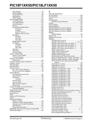 PIC18F1XK50/PIC18LF1XK50
DS41350C-page 404 Preliminary © 2009 Microchip Technology Inc.
LATC Register ...........................................................90
PORTC Register ........................................................90
RC3/SCK/SCL Pin ...................................................149
Specifications ...........................................................377
TRISC Register ..........................................................90
Power Managed Modes ...................................................231
and A/D Operation ...................................................209
and PWM Operation ................................................132
and SPI Operation ...................................................143
Entering ....................................................................231
Exiting Idle and Sleep Modes ..................................235
by Interrupt .......................................................235
by Reset ...........................................................236
by WDT Time-out .............................................235
Without a Start-up Delay ..................................236
Idle Modes ...............................................................233
PRI_IDLE .........................................................234
RC_IDLE ..........................................................235
SEC_IDLE ........................................................234
Multiple Sleep Functions ..........................................232
Run Modes ...............................................................232
PRI_RUN .........................................................232
RC_RUN ..........................................................232
SEC_RUN ........................................................232
Selecting ..................................................................231
Sleep Mode ..............................................................233
Summary (table) ......................................................231
Power-on Reset (POR) ....................................................273
Power-up Timer (PWRT) .........................................275
Time-out Sequence ..................................................275
Power-up Timer (PWRT)
Specifications ...........................................................379
Precision Internal Oscillator Parameters ..........................377
Prescaler, Timer0 ...............................................................99
PRI_IDLE Mode ...............................................................234
PRI_RUN Mode ...............................................................232
Program Counter ................................................................26
PCL, PCH and PCU Registers ...................................26
PCLATH and PCLATU Registers ..............................26
Program Memory
and Extended Instruction Set .....................................46
Code Protection .......................................................299
Instructions .................................................................30
Two-Word ..........................................................30
Interrupt Vector ..........................................................25
Look-up Tables ..........................................................28
Map and Stack (diagram) ...........................................25
Reset Vector ..............................................................25
Program Verification and Code Protection .......................298
Associated Registers ...............................................298
Programming, Device Instructions ...................................303
PSTRCON Register .........................................................129
Pulse Steering ..................................................................129
PUSH ...............................................................................332
PUSH and POP Instructions ..............................................27
PUSHL .............................................................................348
PWM (ECCP Module)
Effects of a Reset .....................................................132
Operation in Power Managed Modes ......................132
Operation with Fail-Safe Clock Monitor ...................132
Pulse Steering ..........................................................129
Steering Synchronization .........................................131
PWM Mode. See Enhanced Capture/Compare/PWM .....117
PWM1CON Register ........................................................128
R
RAM. See Data Memory.
RC_IDLE Mode ................................................................ 235
RC_RUN Mode ................................................................ 232
RCALL ............................................................................. 333
RCON Register .......................................................... 74, 272
Bit Status During Initialization .................................. 278
RCREG ............................................................................ 184
RCSTA Register .............................................................. 187
Reader Response ............................................................ 410
RECON0 (Reference Control 0) Register ........................ 243
RECON1 (Reference Control 1) Register ........................ 243
RECON2 (Reference Control 2) Register ........................ 244
Register
RCREG Register ..................................................... 193
Register File ....................................................................... 35
Register File Summary ...................................................... 37
Registers
ADCON0 (ADC Control 0) ....................................... 211
ADCON1 (ADC Control 1) ............................... 212, 213
ADRESH (ADC Result High) with ADFM = 0) ......... 214
ADRESH (ADC Result High) with ADFM = 1) ......... 214
ADRESL (ADC Result Low) with ADFM = 0) ........... 214
ADRESL (ADC Result Low) with ADFM = 1) ........... 214
ANSEL (Analog Select 1) .......................................... 94
ANSEL (PORT Analog Control) ................................. 94
ANSELH (Analog Select 2) ........................................ 95
ANSELH (PORT Analog Control) .............................. 95
BAUDCON (EUSART Baud Rate Control) .............. 188
BDnSTAT (Buffer Descriptor n Status, CPU Mode) 255
BDnSTAT (Buffer Descriptor n Status, SIE Mode) .. 256
CCP1CON (Enhanced Capture/Compare/PWM
Control) ............................................................ 113
CM1CON0 (C1 Control) ........................................... 225
CM2CON0 (C2 Control) ........................................... 226
CM2CON1 (C2 Control) ........................................... 229
CONFIG1H (Configuration 1 High) .................. 287, 288
CONFIG1L (Configuration 1 Low) ........................... 287
CONFIG2H (Configuration 2 High) .......................... 290
CONFIG2L (Configuration 2 Low) ........................... 289
CONFIG3H (Configuration 3 High) .......................... 291
CONFIG4L (Configuration 4 Low) ........................... 291
CONFIG5H (Configuration 5 High) .......................... 292
CONFIG5L (Configuration 5 Low) ........................... 292
CONFIG6H (Configuration 6 High) .......................... 293
CONFIG6L (Configuration 6 Low) ........................... 293
CONFIG7H (Configuration 7 High) .......................... 294
CONFIG7L (Configuration 7 Low) ........................... 294
DEVID1 (Device ID 1) .............................................. 295
DEVID2 (Device ID 2) .............................................. 295
ECCPAS (Enhanced CCP Auto-shutdown Control) 125
EECON1 (Data EEPROM Control 1) ................... 49, 58
INTCON (Interrupt Control) ........................................ 65
INTCON2 (Interrupt Control 2) ................................... 66
INTCON3 (Interrupt Control 3) ................................... 67
IOCA (Interrupt-on-Change PORTA) ......................... 82
IOCB (Interrupt-on-Change PORTB) ......................... 87
IPR1 (Peripheral Interrupt Priority 1) ......................... 72
IPR2 (Peripheral Interrupt Priority 2) ......................... 73
LATA (PORTA Data Latch) ........................................ 82
LATB (PORTB Data Latch) ........................................ 87
LATC (PORTC Data Latch) ....................................... 91
OSCCON (Oscillator Control) .............................. 16, 17
OSCTUNE (Oscillator Tuning) ................................... 18
PIE1 (Peripheral Interrupt Enable 1) .......................... 70
 