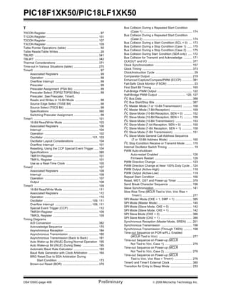 PIC18F1XK50/PIC18LF1XK50
DS41350C-page 406 Preliminary © 2009 Microchip Technology Inc.
T
T0CON Register .................................................................97
T1CON Register ...............................................................101
T2CON Register ...............................................................107
T3CON Register ...............................................................109
Table Pointer Operations (table) ........................................50
Table Reads/Table Writes ..................................................28
TBLRD .............................................................................341
TBLWT .............................................................................342
Thermal Considerations ...................................................371
Time-out in Various Situations (table) ..............................275
Timer0 ................................................................................97
Associated Registers .................................................99
Operation ...................................................................98
Overflow Interrupt ......................................................99
Prescaler ....................................................................99
Prescaler Assignment (PSA Bit) ................................99
Prescaler Select (T0PS2:T0PS0 Bits) .......................99
Prescaler. See Prescaler, Timer0.
Reads and Writes in 16-Bit Mode ..............................98
Source Edge Select (T0SE Bit) ..................................98
Source Select (T0CS Bit) ...........................................98
Specifications ...........................................................380
Switching Prescaler Assignment ................................99
Timer1 ..............................................................................101
16-Bit Read/Write Mode ...........................................103
Associated Registers ...............................................106
Interrupt ....................................................................104
Operation .................................................................102
Oscillator .......................................................... 101, 103
Oscillator Layout Considerations .............................104
Overflow Interrupt ....................................................101
Resetting, Using the CCP Special Event Trigger .....104
Specifications ...........................................................380
TMR1H Register ......................................................101
TMR1L Register .......................................................101
Use as a Real-Time Clock .......................................105
Timer2 ..............................................................................107
Associated Registers ...............................................108
Interrupt ....................................................................108
Operation .................................................................107
Output ......................................................................108
Timer3 ..............................................................................109
16-Bit Read/Write Mode ...........................................111
Associated Registers ...............................................112
Operation .................................................................110
Oscillator .......................................................... 109, 111
Overflow Interrupt ............................................ 109, 111
Special Event Trigger (CCP) ....................................112
TMR3H Register ......................................................109
TMR3L Register .......................................................109
Timing Diagrams
A/D Conversion ........................................................382
Acknowledge Sequence ..........................................170
Asynchronous Reception .........................................184
Asynchronous Transmission ....................................180
Asynchronous Transmission (Back to Back) ...........181
Auto Wake-up Bit (WUE) During Normal Operation 195
Auto Wake-up Bit (WUE) During Sleep ...................195
Automatic Baud Rate Calculator ..............................193
Baud Rate Generator with Clock Arbitration ............164
BRG Reset Due to SDA Arbitration During
Start Condition .................................................173
Brown-out Reset (BOR) ...........................................378
Bus Collision During a Repeated Start Condition
(Case 1) ........................................................... 174
Bus Collision During a Repeated Start Condition
(Case 2) ........................................................... 174
Bus Collision During a Start Condition (SCL = 0) .... 173
Bus Collision During a Stop Condition (Case 1) ...... 175
Bus Collision During a Stop Condition (Case 2) ...... 175
Bus Collision During Start Condition (SDA only) ..... 172
Bus Collision for Transmit and Acknowledge .......... 171
CLKOUT and I/O ..................................................... 377
Clock Synchronization ............................................. 157
Clock Timing ............................................................ 373
Clock/Instruction Cycle .............................................. 29
Comparator Output .................................................. 219
Enhanced Capture/Compare/PWM (ECCP) ............ 381
Fail-Safe Clock Monitor (FSCM) ................................ 23
First Start Bit Timing ................................................ 165
Full-Bridge PWM Output .......................................... 122
Half-Bridge PWM Output ................................. 120, 127
I2
C Bus Data ............................................................ 388
I2
C Bus Start/Stop Bits ............................................ 387
I2C Master Mode (7 or 10-Bit Transmission) ........... 168
I2
C Master Mode (7-Bit Reception) .......................... 169
I2
C Slave Mode (10-Bit Reception, SEN = 0) .......... 152
I2C Slave Mode (10-Bit Reception, SEN = 1) .......... 159
I2
C Slave Mode (10-Bit Transmission) .................... 153
I2
C Slave Mode (7-bit Reception, SEN = 0) ............ 150
I2C Slave Mode (7-Bit Reception, SEN = 1) ............ 158
I2
C Slave Mode (7-Bit Transmission) ...................... 151
I2
C Slave Mode General Call Address Sequence
(7 or 10-Bit Address Mode) ............................ 160
I2
C Stop Condition Receive or Transmit Mode ........ 170
Internal Oscillator Switch Timing ............................... 19
PWM Auto-shutdown
Auto-restart Enabled ........................................ 126
Firmware Restart ............................................. 126
PWM Direction Change ........................................... 123
PWM Direction Change at Near 100% Duty Cycle .. 124
PWM Output (Active-High) ...................................... 118
PWM Output (Active-Low) ....................................... 119
Repeat Start Condition ............................................ 166
Reset, WDT, OST and Power-up Timer .................. 378
Send Break Character Sequence ............................ 196
Slave Synchronization ............................................. 141
Slow Rise Time (MCLR Tied to VDD, VDD Rise >
TPWRT) ............................................................ 277
SPI Master Mode (CKE = 1, SMP = 1) .................... 385
SPI Mode (Master Mode) ......................................... 140
SPI Mode (Slave Mode, CKE = 0) ........................... 142
SPI Mode (Slave Mode, CKE = 1) ........................... 142
SPI Slave Mode (CKE = 0) ...................................... 386
SPI Slave Mode (CKE = 1) ...................................... 386
Synchronous Reception (Master Mode, SREN) ...... 201
Synchronous Transmission ..................................... 198
Synchronous Transmission (Through TXEN) .......... 198
Time-out Sequence on POR w/PLL Enabled
(MCLR Tied to VDD) ........................................ 277
Time-out Sequence on Power-up (MCLR
Not Tied to VDD, Case 1) ................................. 276
Time-out Sequence on Power-up (MCLR
Not Tied to VDD, Case 2) ................................. 276
Time-out Sequence on Power-up (MCLR
Tied to VDD, VDD Rise < TPWRT) ..................... 276
Timer0 and Timer1 External Clock .......................... 380
Transition for Entry to Sleep Mode .......................... 233
 
