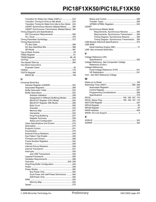 © 2009 Microchip Technology Inc. Preliminary DS41350C-page 407
PIC18F1XK50/PIC18LF1XK50
Transition for Wake from Sleep (HSPLL) ................. 233
Transition Timing for Entry to Idle Mode .................. 234
Transition Timing for Wake from Idle to Run Mode . 234
USART Synchronous Receive (Master/Slave) ........ 384
USART Synchronous Transmission (Master/Slave) 384
Timing Diagrams and Specifications
A/D Conversion Requirements ................................ 382
PLL Clock ................................................................. 376
Timing Parameter Symbology .......................................... 372
Timing Requirements
I2
C Bus Data ............................................................ 389
I2C Bus Start/Stop Bits ............................................ 388
SPI Mode ................................................................. 387
Top-of-Stack Access .......................................................... 26
TRISA Register .................................................................. 81
TRISB Register ............................................................ 86, 90
TSTFSZ ........................................................................... 343
Two-Speed Start-up ......................................................... 285
Two-Word Instructions
Example Cases .......................................................... 30
TXREG ............................................................................. 179
TXSTA Register ............................................................... 186
BRGH Bit ................................................................. 189
U
Universal Serial Bus
Address Register (UADDR) ..................................... 252
Associated Registers ............................................... 268
Buffer Descriptor Table ............................................ 253
Buffer Descriptors .................................................... 253
Address Validation ........................................... 256
Assignment in Different Buffering Modes ........ 258
BDnSTAT Register (CPU Mode) ..................... 254
BDnSTAT Register (SIE Mode) ....................... 256
Byte Count ....................................................... 256
Example ........................................................... 253
Memory Map .................................................... 257
Ownership ........................................................ 253
Ping-Pong Buffering ......................................... 257
Register Summary ........................................... 258
Status and Configuration ................................. 253
Class Specifications and Drivers ............................. 270
Descriptors ............................................................... 270
Endpoint Control ...................................................... 251
Enumeration ............................................................. 270
External Pull-up Resistors ........................................ 249
Eye Pattern Test Enable .......................................... 249
Firmware and Drivers ............................................... 268
Frame Number Registers ......................................... 252
Frames ..................................................................... 269
Internal Pull-up Resistors ......................................... 249
Internal Transceiver ................................................. 247
Interrupts .................................................................. 259
and USB Transactions ..................................... 259
Layered Framework ................................................. 269
Oscillator Requirements ........................................... 268
Overview .......................................................... 245, 269
Ping-Pong Buffer Configuration ............................... 249
Power ....................................................................... 269
Power Modes ........................................................... 265
Bus Power Only ............................................... 265
Dual Power with Self-Power Dominance ......... 266
Self-Power Only ............................................... 265
RAM ......................................................................... 252
Memory Map .................................................... 252
Speed ....................................................................... 270
Status and Control ................................................... 246
Transfer Types ........................................................ 269
UFRMH:UFRML Registers ...................................... 252
USART
Synchronous Master Mode
Requirements, Synchronous Receive ............. 384
Requirements, Synchronous Transmission ..... 384
Timing Diagram, Synchronous Receive .......... 384
Timing Diagram, Synchronous Transmission .. 384
USB Module Electrical Specifications .............................. 370
USB RAM
Serial Interface Engine (SIE) ..................................... 31
USB. See Universal Serial Bus.
V
Voltage Reference (VR)
Specifications .......................................................... 383
Voltage Reference. See Comparator Voltage
Reference (CVREF)
Voltage References
Fixed Voltage Reference (FVR) .............................. 241
VR Stabilization ....................................................... 241
VREF. SEE ADC Reference Voltage
W
Wake-up on Break ........................................................... 194
Watchdog Timer (WDT) ........................................... 285, 296
Associated Registers ............................................... 297
Control Register ....................................................... 297
Programming Considerations .................................. 296
Specifications .......................................................... 379
WCOL ...................................................... 165, 166, 167, 170
WCOL Status Flag ................................... 165, 166, 167, 170
WDTCON Register .......................................................... 297
WPUA Register .................................................................. 82
WPUB Register .................................................................. 87
WWW Address ................................................................ 409
WWW, On-Line Support ...................................................... 4
X
XORLW ........................................................................... 343
XORWF ........................................................................... 344
 
