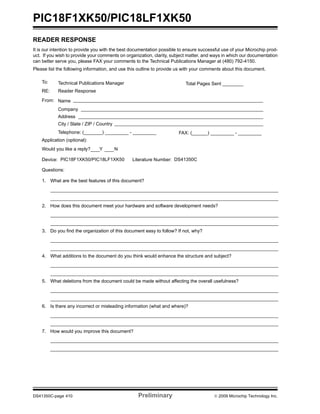 PIC18F1XK50/PIC18LF1XK50
DS41350C-page 410 Preliminary © 2009 Microchip Technology Inc.
READER RESPONSE
It is our intention to provide you with the best documentation possible to ensure successful use of your Microchip prod-
uct. If you wish to provide your comments on organization, clarity, subject matter, and ways in which our documentation
can better serve you, please FAX your comments to the Technical Publications Manager at (480) 792-4150.
Please list the following information, and use this outline to provide us with your comments about this document.
To: Technical Publications Manager
RE: Reader Response
Total Pages Sent ________
From: Name
Company
Address
City / State / ZIP / Country
Telephone: (_______) _________ - _________
Application (optional):
Would you like a reply? Y N
Device: Literature Number:
Questions:
FAX: (______) _________ - _________
DS41350CPIC18F1XK50/PIC18LF1XK50
1. What are the best features of this document?
2. How does this document meet your hardware and software development needs?
3. Do you find the organization of this document easy to follow? If not, why?
4. What additions to the document do you think would enhance the structure and subject?
5. What deletions from the document could be made without affecting the overall usefulness?
6. Is there any incorrect or misleading information (what and where)?
7. How would you improve this document?
 