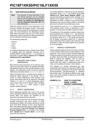 PIC18F1XK50/PIC18LF1XK50
DS41350C-page 42 Preliminary © 2009 Microchip Technology Inc.
3.4 Data Addressing Modes
While the program memory can be addressed in only
one way – through the program counter – information
in the data memory space can be addressed in several
ways. For most instructions, the addressing mode is
fixed. Other instructions may use up to three modes,
depending on which operands are used and whether or
not the extended instruction set is enabled.
The addressing modes are:
• Inherent
• Literal
• Direct
• Indirect
An additional addressing mode, Indexed Literal Offset,
is available when the extended instruction set is
enabled (XINST Configuration bit = 1). Its operation is
discussed in greater detail in Section 3.5.1 “Indexed
Addressing with Literal Offset”.
3.4.1 INHERENT AND LITERAL
ADDRESSING
Many PIC18 control instructions do not need any argu-
ment at all; they either perform an operation that glob-
ally affects the device or they operate implicitly on one
register. This addressing mode is known as Inherent
Addressing. Examples include SLEEP, RESET and DAW.
Other instructions work in a similar way but require an
additional explicit argument in the opcode. This is
known as Literal Addressing mode because they
require some literal value as an argument. Examples
include ADDLW and MOVLW, which respectively, add or
move a literal value to the W register. Other examples
include CALL and GOTO, which include a 20-bit
program memory address.
3.4.2 DIRECT ADDRESSING
Direct addressing specifies all or part of the source
and/or destination address of the operation within the
opcode itself. The options are specified by the
arguments accompanying the instruction.
In the core PIC18 instruction set, bit-oriented and byte-
oriented instructions use some version of direct
addressing by default. All of these instructions include
some 8-bit literal address as their Least Significant
Byte. This address specifies either a register address in
one of the banks of data RAM (Section 3.3.4 “General
Purpose Register File”) or a location in the Access
Bank (Section 3.3.3 “Access Bank”) as the data
source for the instruction.
The Access RAM bit ‘a’ determines how the address is
interpreted. When ‘a’ is ‘1’, the contents of the BSR
(Section 3.3.2 “Bank Select Register (BSR)”) are
used with the address to determine the complete 12-bit
address of the register. When ‘a’ is ‘0’, the address is
interpreted as being a register in the Access Bank.
Addressing that uses the Access RAM is sometimes
also known as Direct Forced Addressing mode.
A few instructions, such as MOVFF, include the entire
12-bit address (either source or destination) in their
opcodes. In these cases, the BSR is ignored entirely.
The destination of the operation’s results is determined
by the destination bit ‘d’. When ‘d’ is ‘1’, the results are
stored back in the source register, overwriting its origi-
nal contents. When ‘d’ is ‘0’, the results are stored in
the W register. Instructions without the ‘d’ argument
have a destination that is implicit in the instruction; their
destination is either the target register being operated
on or the W register.
3.4.3 INDIRECT ADDRESSING
Indirect addressing allows the user to access a location
in data memory without giving a fixed address in the
instruction. This is done by using File Select Registers
(FSRs) as pointers to the locations which are to be read
or written. Since the FSRs are themselves located in
RAM as Special File Registers, they can also be
directly manipulated under program control. This
makes FSRs very useful in implementing data struc-
tures, such as tables and arrays in data memory.
The registers for indirect addressing are also
implemented with Indirect File Operands (INDFs) that
permit automatic manipulation of the pointer value with
auto-incrementing, auto-decrementing or offsetting
with another value. This allows for efficient code, using
loops, such as the example of clearing an entire RAM
bank in Example 3-5.
EXAMPLE 3-5: HOW TO CLEAR RAM
(BANK 1) USING
INDIRECT ADDRESSING
Note: The execution of some instructions in the
core PIC18 instruction set are changed
when the PIC18 extended instruction set is
enabled. See Section 3.5 “Data Memory
and the Extended Instruction Set” for
more information.
LFSR FSR0, 100h ;
NEXT CLRF POSTINC0 ; Clear INDF
; register then
; inc pointer
BTFSS FSR0H, 1 ; All done with
; Bank1?
BRA NEXT ; NO, clear next
CONTINUE ; YES, continue
 