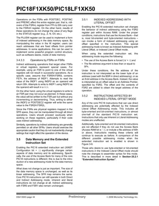 PIC18F1XK50/PIC18LF1XK50
DS41350C-page 44 Preliminary © 2009 Microchip Technology Inc.
Operations on the FSRs with POSTDEC, POSTINC
and PREINC affect the entire register pair; that is, roll-
overs of the FSRnL register from FFh to 00h carry over
to the FSRnH register. On the other hand, results of
these operations do not change the value of any flags
in the STATUS register (e.g., Z, N, OV, etc.).
The PLUSW register can be used to implement a form
of indexed addressing in the data memory space. By
manipulating the value in the W register, users can
reach addresses that are fixed offsets from pointer
addresses. In some applications, this can be used to
implement some powerful program control structure,
such as software stacks, inside of data memory.
3.4.3.3 Operations by FSRs on FSRs
Indirect addressing operations that target other FSRs
or virtual registers represent special cases. For
example, using an FSR to point to one of the virtual
registers will not result in successful operations. As a
specific case, assume that FSR0H:FSR0L contains
FE7h, the address of INDF1. Attempts to read the
value of the INDF1 using INDF0 as an operand will
return 00h. Attempts to write to INDF1 using INDF0 as
the operand will result in a NOP.
On the other hand, using the virtual registers to write to
an FSR pair may not occur as planned. In these cases,
the value will be written to the FSR pair but without any
incrementing or decrementing. Thus, writing to either
the INDF2 or POSTDEC2 register will write the same
value to the FSR2H:FSR2L.
Since the FSRs are physical registers mapped in the
SFR space, they can be manipulated through all direct
operations. Users should proceed cautiously when
working on these registers, particularly if their code
uses indirect addressing.
Similarly, operations by indirect addressing are generally
permitted on all other SFRs. Users should exercise the
appropriate caution that they do not inadvertently change
settings that might affect the operation of the device.
3.5 Data Memory and the Extended
Instruction Set
Enabling the PIC18 extended instruction set (XINST
Configuration bit = 1) significantly changes certain
aspects of data memory and its addressing. Specifi-
cally, the use of the Access Bank for many of the core
PIC18 instructions is different; this is due to the intro-
duction of a new addressing mode for the data memory
space.
What does not change is just as important. The size of
the data memory space is unchanged, as well as its
linear addressing. The SFR map remains the same.
Core PIC18 instructions can still operate in both Direct
and Indirect Addressing mode; inherent and literal
instructions do not change at all. Indirect addressing
with FSR0 and FSR1 also remain unchanged.
3.5.1 INDEXED ADDRESSING WITH
LITERAL OFFSET
Enabling the PIC18 extended instruction set changes
the behavior of indirect addressing using the FSR2
register pair within Access RAM. Under the proper
conditions, instructions that use the Access Bank – that
is, most bit-oriented and byte-oriented instructions –
can invoke a form of indexed addressing using an
offset specified in the instruction. This special
addressing mode is known as Indexed Addressing with
Literal Offset, or Indexed Literal Offset mode.
When using the extended instruction set, this
addressing mode requires the following:
• The use of the Access Bank is forced (‘a’ = 0) and
• The file address argument is less than or equal to
5Fh.
Under these conditions, the file address of the
instruction is not interpreted as the lower byte of an
address (used with the BSR in direct addressing), or as
an 8-bit address in the Access Bank. Instead, the value
is interpreted as an offset value to an Address Pointer,
specified by FSR2. The offset and the contents of
FSR2 are added to obtain the target address of the
operation.
3.5.2 INSTRUCTIONS AFFECTED BY
INDEXED LITERAL OFFSET MODE
Any of the core PIC18 instructions that can use direct
addressing are potentially affected by the Indexed
Literal Offset Addressing mode. This includes all
byte-oriented and bit-oriented instructions, or almost
one-half of the standard PIC18 instruction set.
Instructions that only use Inherent or Literal Addressing
modes are unaffected.
Additionally, byte-oriented and bit-oriented instructions
are not affected if they do not use the Access Bank
(Access RAM bit is ‘1’), or include a file address of 60h
or above. Instructions meeting these criteria will
continue to execute as before. A comparison of the
different possible addressing modes when the
extended instruction set is enabled is shown in
Figure 3-9.
Those who desire to use byte-oriented or bit-oriented
instructions in the Indexed Literal Offset mode should
note the changes to assembler syntax for this mode.
This is described in more detail in Section 25.2.1
“Extended Instruction Syntax”.
 