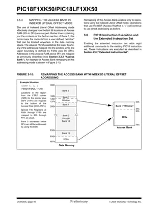 PIC18F1XK50/PIC18LF1XK50
DS41350C-page 46 Preliminary © 2009 Microchip Technology Inc.
3.5.3 MAPPING THE ACCESS BANK IN
INDEXED LITERAL OFFSET MODE
The use of Indexed Literal Offset Addressing mode
effectively changes how the first 96 locations of Access
RAM (00h to 5Fh) are mapped. Rather than containing
just the contents of the bottom section of Bank 0, this
mode maps the contents from a user defined “window”
that can be located anywhere in the data memory
space. The value of FSR2 establishes the lower bound-
ary of the addresses mapped into the window, while the
upper boundary is defined by FSR2 plus 95 (5Fh).
Addresses in the Access RAM above 5Fh are mapped
as previously described (see Section 3.3.3 “Access
Bank”). An example of Access Bank remapping in this
addressing mode is shown in Figure 3-10.
Remapping of the Access Bank applies only to opera-
tions using the Indexed Literal Offset mode. Operations
that use the BSR (Access RAM bit is ‘1’) will continue
to use direct addressing as before.
3.6 PIC18 Instruction Execution and
the Extended Instruction Set
Enabling the extended instruction set adds eight
additional commands to the existing PIC18 instruction
set. These instructions are executed as described in
Section 25.2 “Extended Instruction Set”.
FIGURE 3-10: REMAPPING THE ACCESS BANK WITH INDEXED LITERAL OFFSET
ADDRESSING
Data Memory
000h
100h
200h
F60h
F00h
FFFh
Bank 1
Bank 15
Bank 2
through
Bank 14
SFRs
ADDWF f, d, a
FSR2H:FSR2L = 120h
Locations in the region
from the FSR2 pointer
(120h) to the pointer plus
05Fh (17Fh) are mapped
to the bottom of the
Access RAM (000h-05Fh).
Special File Registers at
F60h through FFFh are
mapped to 60h through
FFh, as usual.
Bank 0 addresses below
5Fh can still be addressed
by using the BSR. Access Bank
00h
60h
FFh
SFRs
Bank 1 “Window”
Bank 0
Window
Example Situation:
120h
17Fh
5Fh
Bank 1
 