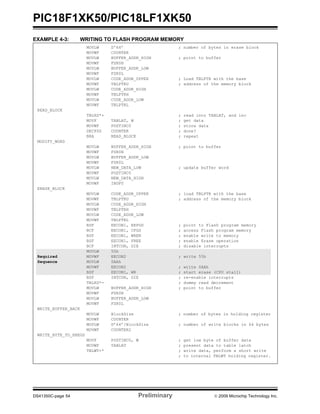 PIC18F1XK50/PIC18LF1XK50
DS41350C-page 54 Preliminary © 2009 Microchip Technology Inc.
EXAMPLE 4-3: WRITING TO FLASH PROGRAM MEMORY
MOVLW D'64’ ; number of bytes in erase block
MOVWF COUNTER
MOVLW BUFFER_ADDR_HIGH ; point to buffer
MOVWF FSR0H
MOVLW BUFFER_ADDR_LOW
MOVWF FSR0L
MOVLW CODE_ADDR_UPPER ; Load TBLPTR with the base
MOVWF TBLPTRU ; address of the memory block
MOVLW CODE_ADDR_HIGH
MOVWF TBLPTRH
MOVLW CODE_ADDR_LOW
MOVWF TBLPTRL
READ_BLOCK
TBLRD*+ ; read into TABLAT, and inc
MOVF TABLAT, W ; get data
MOVWF POSTINC0 ; store data
DECFSZ COUNTER ; done?
BRA READ_BLOCK ; repeat
MODIFY_WORD
MOVLW BUFFER_ADDR_HIGH ; point to buffer
MOVWF FSR0H
MOVLW BUFFER_ADDR_LOW
MOVWF FSR0L
MOVLW NEW_DATA_LOW ; update buffer word
MOVWF POSTINC0
MOVLW NEW_DATA_HIGH
MOVWF INDF0
ERASE_BLOCK
MOVLW CODE_ADDR_UPPER ; load TBLPTR with the base
MOVWF TBLPTRU ; address of the memory block
MOVLW CODE_ADDR_HIGH
MOVWF TBLPTRH
MOVLW CODE_ADDR_LOW
MOVWF TBLPTRL
BSF EECON1, EEPGD ; point to Flash program memory
BCF EECON1, CFGS ; access Flash program memory
BSF EECON1, WREN ; enable write to memory
BSF EECON1, FREE ; enable Erase operation
BCF INTCON, GIE ; disable interrupts
MOVLW 55h
Required MOVWF EECON2 ; write 55h
Sequence MOVLW 0AAh
MOVWF EECON2 ; write 0AAh
BSF EECON1, WR ; start erase (CPU stall)
BSF INTCON, GIE ; re-enable interrupts
TBLRD*- ; dummy read decrement
MOVLW BUFFER_ADDR_HIGH ; point to buffer
MOVWF FSR0H
MOVLW BUFFER_ADDR_LOW
MOVWF FSR0L
WRITE_BUFFER_BACK
MOVLW BlockSize ; number of bytes in holding register
MOVWF COUNTER
MOVLW D’64’/BlockSize ; number of write blocks in 64 bytes
MOVWF COUNTER2
WRITE_BYTE_TO_HREGS
MOVF POSTINC0, W ; get low byte of buffer data
MOVWF TABLAT ; present data to table latch
TBLWT+* ; write data, perform a short write
; to internal TBLWT holding register.
 