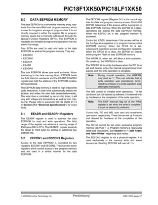 © 2009 Microchip Technology Inc. Preliminary DS41350C-page 57
PIC18F1XK50/PIC18LF1XK50
5.0 DATA EEPROM MEMORY
The data EEPROM is a nonvolatile memory array, sep-
arate from the data RAM and program memory, which
is used for long-term storage of program data. It is not
directly mapped in either the register file or program
memory space but is indirectly addressed through the
Special Function Registers (SFRs). The EEPROM is
readable and writable during normal operation over the
entire VDD range.
Four SFRs are used to read and write to the data
EEPROM as well as the program memory. They are:
• EECON1
• EECON2
• EEDATA
• EEADR
• EEADRH
The data EEPROM allows byte read and write. When
interfacing to the data memory block, EEDATA holds
the 8-bit data for read/write and the EEADR:EEADRH
register pair hold the address of the EEPROM location
being accessed.
The EEPROM data memory is rated for high erase/write
cycle endurance. A byte write automatically erases the
location and writes the new data (erase-before-write).
The write time is controlled by an on-chip timer; it will
vary with voltage and temperature as well as from chip-
to-chip. Please refer to parameter US122 (Table 27-13
in Section 27.0 “Electrical Specifications”) for exact
limits.
5.1 EEADR and EEADRH Registers
The EEADR register is used to address the data
EEPROM for read and write operations. The 8-bit
range of the register can address a memory range of
256 bytes (00h to FFh). The EEADRH register expands
the range to 1024 bytes by adding an additional two
address bits.
5.2 EECON1 and EECON2 Registers
Access to the data EEPROM is controlled by two
registers: EECON1 and EECON2. These are the same
registers which control access to the program memory
and are used in a similar manner for the data
EEPROM.
The EECON1 register (Register 5-1) is the control reg-
ister for data and program memory access. Control bit
EEPGD determines if the access will be to program or
data EEPROM memory. When the EEPGD bit is clear,
operations will access the data EEPROM memory.
When the EEPGD bit is set, program memory is
accessed.
Control bit, CFGS, determines if the access will be to
the Configuration registers or to program memory/data
EEPROM memory. When the CFGS bit is set,
subsequent operations access Configuration registers.
When the CFGS bit is clear, the EEPGD bit selects
either program Flash or data EEPROM memory.
The WREN bit, when set, will allow a write operation.
On power-up, the WREN bit is clear.
The WRERR bit is set by hardware when the WR bit is
set and cleared when the internal programming timer
expires and the write operation is complete.
The WR control bit initiates write operations. The bit
can be set but not cleared by software. It is cleared only
by hardware at the completion of the write operation.
Control bits, RD and WR, start read and erase/write
operations, respectively. These bits are set by firmware
and cleared by hardware at the completion of the
operation.
The RD bit cannot be set when accessing program
memory (EEPGD = 1). Program memory is read using
table read instructions. See Section 4.1 “Table Reads
and Table Writes” regarding table reads.
The EECON2 register is not a physical register. It is
used exclusively in the memory write and erase
sequences. Reading EECON2 will read all ‘0’s.
Note: During normal operation, the WRERR
may read as ‘1’. This can indicate that a
write operation was prematurely termi-
nated by a Reset, or a write operation was
attempted improperly.
Note: The EEIF interrupt flag bit of the PIR2
register is set when the write is complete.
It must be cleared by software.
 