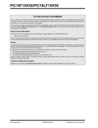 PIC18F1XK50/PIC18LF1XK50
DS41350C-page 4 Preliminary © 2009 Microchip Technology Inc.
TO OUR VALUED CUSTOMERS
It is our intention to provide our valued customers with the best documentation possible to ensure successful use of your Microchip
products. To this end, we will continue to improve our publications to better suit your needs. Our publications will be refined and
enhanced as new volumes and updates are introduced.
If you have any questions or comments regarding this publication, please contact the Marketing Communications Department via
E-mail at docerrors@mail.microchip.com or fax the Reader Response Form in the back of this data sheet to (480) 792-4150.
We welcome your feedback.
Most Current Data Sheet
To obtain the most up-to-date version of this data sheet, please register at our Worldwide Web site at:
http://www.microchip.com
You can determine the version of a data sheet by examining its literature number found on the bottom outside corner of any page.
The last character of the literature number is the version number, (e.g., DS30000A is version A of document DS30000).
Errata
An errata sheet, describing minor operational differences from the data sheet and recommended workarounds, may exist for current
devices. As device/documentation issues become known to us, we will publish an errata sheet. The errata will specify the revision
of silicon and revision of document to which it applies.
To determine if an errata sheet exists for a particular device, please check with one of the following:
• Microchip’s Worldwide Web site; http://www.microchip.com
• Your local Microchip sales office (see last page)
• The Microchip Corporate Literature Center; U.S. FAX: (480) 792-7277
When contacting a sales office or the literature center, please specify which device, revision of silicon and data sheet (include
literature number) you are using.
Customer Notification System
Register on our web site at www.microchip.com/cn to receive the most current information on all of our products.
 