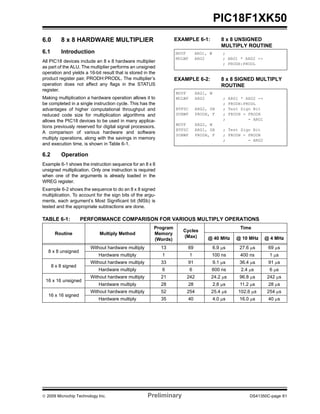 © 2009 Microchip Technology Inc. Preliminary DS41350C-page 61
PIC18F1XK50
6.0 8 x 8 HARDWARE MULTIPLIER
6.1 Introduction
All PIC18 devices include an 8 x 8 hardware multiplier
as part of the ALU. The multiplier performs an unsigned
operation and yields a 16-bit result that is stored in the
product register pair, PRODH:PRODL. The multiplier’s
operation does not affect any flags in the STATUS
register.
Making multiplication a hardware operation allows it to
be completed in a single instruction cycle. This has the
advantages of higher computational throughput and
reduced code size for multiplication algorithms and
allows the PIC18 devices to be used in many applica-
tions previously reserved for digital signal processors.
A comparison of various hardware and software
multiply operations, along with the savings in memory
and execution time, is shown in Table 6-1.
6.2 Operation
Example 6-1 shows the instruction sequence for an 8 x 8
unsigned multiplication. Only one instruction is required
when one of the arguments is already loaded in the
WREG register.
Example 6-2 shows the sequence to do an 8 x 8 signed
multiplication. To account for the sign bits of the argu-
ments, each argument’s Most Significant bit (MSb) is
tested and the appropriate subtractions are done.
EXAMPLE 6-1: 8 x 8 UNSIGNED
MULTIPLY ROUTINE
EXAMPLE 6-2: 8 x 8 SIGNED MULTIPLY
ROUTINE
TABLE 6-1: PERFORMANCE COMPARISON FOR VARIOUS MULTIPLY OPERATIONS
MOVF ARG1, W ;
MULWF ARG2 ; ARG1 * ARG2 ->
; PRODH:PRODL
MOVF ARG1, W
MULWF ARG2 ; ARG1 * ARG2 ->
; PRODH:PRODL
BTFSC ARG2, SB ; Test Sign Bit
SUBWF PRODH, F ; PRODH = PRODH
; - ARG1
MOVF ARG2, W
BTFSC ARG1, SB ; Test Sign Bit
SUBWF PRODH, F ; PRODH = PRODH
; - ARG2
Routine Multiply Method
Program
Memory
(Words)
Cycles
(Max)
Time
@ 40 MHz @ 10 MHz @ 4 MHz
8 x 8 unsigned
Without hardware multiply 13 69 6.9 μs 27.6 μs 69 μs
Hardware multiply 1 1 100 ns 400 ns 1 μs
8 x 8 signed
Without hardware multiply 33 91 9.1 μs 36.4 μs 91 μs
Hardware multiply 6 6 600 ns 2.4 μs 6 μs
16 x 16 unsigned
Without hardware multiply 21 242 24.2 μs 96.8 μs 242 μs
Hardware multiply 28 28 2.8 μs 11.2 μs 28 μs
16 x 16 signed
Without hardware multiply 52 254 25.4 μs 102.6 μs 254 μs
Hardware multiply 35 40 4.0 μs 16.0 μs 40 μs
 