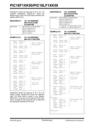 PIC18F1XK50/PIC18LF1XK50
DS41350C-page 62 Preliminary © 2009 Microchip Technology Inc.
Example 6-3 shows the sequence to do a 16 x 16
unsigned multiplication. Equation 6-1 shows the
algorithm that is used. The 32-bit result is stored in four
registers (RES<3:0>).
EQUATION 6-1: 16 x 16 UNSIGNED
MULTIPLICATION
ALGORITHM
EXAMPLE 6-3: 16 x 16 UNSIGNED
MULTIPLY ROUTINE
Example 6-4 shows the sequence to do a 16 x 16
signed multiply. Equation 6-2 shows the algorithm
used. The 32-bit result is stored in four registers
(RES<3:0>). To account for the sign bits of the argu-
ments, the MSb for each argument pair is tested and
the appropriate subtractions are done.
EQUATION 6-2: 16 x 16 SIGNED
MULTIPLICATION
ALGORITHM
EXAMPLE 6-4: 16 x 16 SIGNED
MULTIPLY ROUTINE
RES3:RES0 = ARG1H:ARG1L • ARG2H:ARG2L
= (ARG1H • ARG2H • 216
) +
(ARG1H • ARG2L • 28) +
(ARG1L • ARG2H • 28
) +
(ARG1L • ARG2L)
MOVF ARG1L, W
MULWF ARG2L ; ARG1L * ARG2L->
; PRODH:PRODL
MOVFF PRODH, RES1 ;
MOVFF PRODL, RES0 ;
;
MOVF ARG1H, W
MULWF ARG2H ; ARG1H * ARG2H->
; PRODH:PRODL
MOVFF PRODH, RES3 ;
MOVFF PRODL, RES2 ;
;
MOVF ARG1L, W
MULWF ARG2H ; ARG1L * ARG2H->
; PRODH:PRODL
MOVF PRODL, W ;
ADDWF RES1, F ; Add cross
MOVF PRODH, W ; products
ADDWFC RES2, F ;
CLRF WREG ;
ADDWFC RES3, F ;
;
MOVF ARG1H, W ;
MULWF ARG2L ; ARG1H * ARG2L->
; PRODH:PRODL
MOVF PRODL, W ;
ADDWF RES1, F ; Add cross
MOVF PRODH, W ; products
ADDWFC RES2, F ;
CLRF WREG ;
ADDWFC RES3, F ;
RES3:RES0 = ARG1H:ARG1L • ARG2H:ARG2L
= (ARG1H • ARG2H • 216) +
(ARG1H • ARG2L • 28
) +
(ARG1L • ARG2H • 28
) +
(ARG1L • ARG2L) +
(-1 • ARG2H<7> • ARG1H:ARG1L • 216
) +
(-1 • ARG1H<7> • ARG2H:ARG2L • 216
)
MOVF ARG1L, W
MULWF ARG2L ; ARG1L * ARG2L ->
; PRODH:PRODL
MOVFF PRODH, RES1 ;
MOVFF PRODL, RES0 ;
;
MOVF ARG1H, W
MULWF ARG2H ; ARG1H * ARG2H ->
; PRODH:PRODL
MOVFF PRODH, RES3 ;
MOVFF PRODL, RES2 ;
;
MOVF ARG1L, W
MULWF ARG2H ; ARG1L * ARG2H ->
; PRODH:PRODL
MOVF PRODL, W ;
ADDWF RES1, F ; Add cross
MOVF PRODH, W ; products
ADDWFC RES2, F ;
CLRF WREG ;
ADDWFC RES3, F ;
;
MOVF ARG1H, W ;
MULWF ARG2L ; ARG1H * ARG2L ->
; PRODH:PRODL
MOVF PRODL, W ;
ADDWF RES1, F ; Add cross
MOVF PRODH, W ; products
ADDWFC RES2, F ;
CLRF WREG ;
ADDWFC RES3, F ;
;
BTFSS ARG2H, 7 ; ARG2H:ARG2L neg?
BRA SIGN_ARG1 ; no, check ARG1
MOVF ARG1L, W ;
SUBWF RES2 ;
MOVF ARG1H, W ;
SUBWFB RES3
;
SIGN_ARG1
BTFSS ARG1H, 7 ; ARG1H:ARG1L neg?
BRA CONT_CODE ; no, done
MOVF ARG2L, W ;
SUBWF RES2 ;
MOVF ARG2H, W ;
SUBWFB RES3
;
CONT_CODE
:
 
