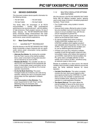 © 2009 Microchip Technology Inc. Preliminary DS41350C-page 5
PIC18F1XK50/PIC18LF1XK50
1.0 DEVICE OVERVIEW
This document contains device specific information for
the following devices:
This family offers the advantages of all PIC18
microcontrollers – namely, high computational
performance at an economical price – with the addition
of high-endurance, Flash program memory. On top of
these features, the PIC18F1XK50/PIC18LF1XK50
family introduces design enhancements that make
these microcontrollers a logical choice for many high-
performance, power sensitive applications.
1.1 New Core Features
1.1.1 nanoWatt XLP™ TECHNOLOGY
All of the devices in the PIC18F1XK50/PIC18LF1XK50
family incorporate a range of features that can signifi-
cantly reduce power consumption during operation.
Key items include:
• Alternate Run Modes: By clocking the controller
from the Timer1 source or the internal oscillator
block, power consumption during code execution
can be reduced by as much as 90%.
• Multiple Idle Modes: The controller can also run
with its CPU core disabled but the peripherals still
active. In these states, power consumption can be
reduced even further, to as little as 4% of normal
operation requirements.
• On-the-fly Mode Switching: The power-
managed modes are invoked by user code during
operation, allowing the user to incorporate power-
saving ideas into their application’s software
design.
• Low Consumption in Key Modules: The
power requirements for both Timer1 and the
Watchdog Timer are minimized. See
Section 27.0 “Electrical Specifications”
for values.
1.1.2 MULTIPLE OSCILLATOR OPTIONS
AND FEATURES
All of the devices in the PIC18F1XK50/PIC18LF1XK50
family offer ten different oscillator options, allowing
users a wide range of choices in developing application
hardware. These include:
• Four Crystal modes, using crystals or ceramic
resonators
• External Clock modes, offering the option of using
two pins (oscillator input and a divide-by-4 clock
output) or one pin (oscillator input, with the sec-
ond pin reassigned as general I/O)
• External RC Oscillator modes with the same pin
options as the External Clock modes
• An internal oscillator block which contains a
16 MHz HFINTOSC oscillator and a 31 kHz
LFINTOSC oscillator which together provide 8
user selectable clock frequencies, from 31 kHz to
16 MHz. This option frees the two oscillator pins
for use as additional general purpose I/O.
• A Phase Lock Loop (PLL) frequency multiplier,
available to both the high-speed crystal and inter-
nal oscillator modes, which allows clock speeds of
up to 48 MHz. Used with the internal oscillator, the
PLL gives users a complete selection of clock
speeds, from 31 kHz to 32 MHz – all without using
an external crystal or clock circuit.
Besides its availability as a clock source, the internal
oscillator block provides a stable reference source that
gives the family additional features for robust
operation:
• Fail-Safe Clock Monitor: This option constantly
monitors the main clock source against a refer-
ence signal provided by the LFINTOSC. If a clock
failure occurs, the controller is switched to the
internal oscillator block, allowing for continued
operation or a safe application shutdown.
• Two-Speed Start-up: This option allows the
internal oscillator to serve as the clock source
from Power-on Reset, or wake-up from Sleep
mode, until the primary clock source is available.
• PIC18F13K50 • PIC18F14K50
• PIC18LF13K50 • PIC18LF14K50
 