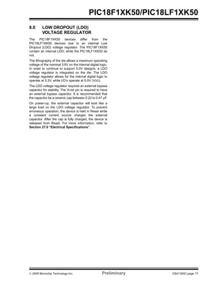 © 2009 Microchip Technology Inc. Preliminary DS41350C-page 77
PIC18F1XK50/PIC18LF1XK50
8.0 LOW DROPOUT (LDO)
VOLTAGE REGULATOR
The PIC18F1XK50 devices differ from the
PIC18LF1XK50 devices due to an internal Low
Dropout (LDO) voltage regulator. The PIC18F1XK50
contain an internal LDO, while the PIC18LF1XK50 do
not.
The lithography of the die allows a maximum operating
voltage of the nominal 3.6V on the internal digital logic.
In order to continue to support 5.0V designs, a LDO
voltage regulator is integrated on the die. The LDO
voltage regulator allows for the internal digital logic to
operate at 3.3V, while I/O’s operate at 5.0V (VDD).
The LDO voltage regulator requires an external bypass
capacitor for stability. The VUSB pin is required to have
an external bypass capacitor. It is recommended that
the capacitor be a ceramic cap between 0.22 to 0.47 µF.
On power-up, the external capacitor will look like a
large load on the LDO voltage regulator. To prevent
erroneous operation, the device is held in Reset while
a constant current source charges the external
capacitor. After the cap is fully charged, the device is
released from Reset. For more information, refer to
Section 27.0 “Electrical Specifications”.
 