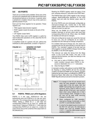 © 2009 Microchip Technology Inc. Preliminary DS41350C-page 79
PIC18F1XK50/PIC18LF1XK50
9.0 I/O PORTS
There are up to three ports available. Some pins of the
I/O ports are multiplexed with an alternate function from
the peripheral features on the device. In general, when
a peripheral is enabled, that pin may not be used as a
general purpose I/O pin.
Each port has three registers for its operation. These
registers are:
• TRIS register (data direction register)
• PORT register (reads the levels on the pins of the
device)
• LAT register (output latch)
The PORTA Data Latch (LATA register) is useful for
read-modify-write operations on the value that the I/O
pins are driving.
A simplified model of a generic I/O port, without the
interfaces to other peripherals, is shown in Figure 9-1.
FIGURE 9-1: GENERIC I/O PORT
OPERATION
9.1 PORTA, TRISA and LATA Registers
PORTA is 5 bits wide. PORTA<5:4> bits are
bidirectional ports and PORTA<3,1:0> bits are input-
only ports. The corresponding data direction register is
TRISA. Setting a TRISA bit (= 1) will make the
corresponding PORTA pin an input (i.e., disable the
output driver). Clearing a TRISA bit (= 0) will make the
corresponding PORTA pin an output (i.e., enable the
output driver and put the contents of the output latch on
the selected pin).
Reading the PORTA register reads the status of the
pins, whereas writing to it, will write to the PORT latch.
The PORTA Data Latch (LATA) register is also memory
mapped. Read-modify-write operations on the LATA
register read and write the latched output value for
PORTA.
All of the PORTA pins are individually configurable as
interrupt-on-change pins. Control bits in the IOCA
register enable (when set) or disable (when clear) the
interrupt function for each pin.
When set, the RABIE bit of the INTCON register
enables interrupts on all pins which also have their
corresponding IOCA bit set. When clear, the RABIE
bit disables all interrupt-on-changes.
Only pins configured as inputs can cause this interrupt
to occur (i.e., any pin configured as an output is
excluded from the interrupt-on-change comparison).
For enabled interrupt-on-change pins, the values are
compared with the old value latched on the last read of
PORTA. The ‘mismatch’ outputs of the last read are
OR’d together to set the PORTA Change Interrupt flag
bit (RABIF) in the INTCON register.
This interrupt can wake the device from the Sleep
mode, or any of the Idle modes. The user, in the
Interrupt Service Routine, can clear the interrupt in the
following manner:
a) Any read or write of PORTA to clear the mis-
match condition (except when PORTA is the
source or destination of a MOVFF instruction).
b) Clear the flag bit, RABIF.
A mismatch condition will continue to set the RABIF flag
bit. Reading or writing PORTA will end the mismatch
condition and allow the RABIF bit to be cleared. The latch
holding the last read value is not affected by a MCLR nor
Brown-out Reset. After either one of these Resets, the
RABIFflagwillcontinue tobesetifamismatchispresent.
Data
Bus
WR LAT
WR TRIS
RD Port
Data Latch
TRIS Latch
RD TRIS
Input
Buffer
I/O pin(1)
QD
CK
QD
CK
EN
Q D
EN
RD LAT
or Port
Note 1: I/O pins have diode protection to VDD and VSS.
Note 1: If a change on the I/O pin should occur
when the read operation is being exe-
cuted (start of the Q2 cycle), then the
RABIF interrupt flag may not get set. Fur-
thermore, since a read or write on a port
affects all bits of that port, care must be
taken when using multiple pins in Inter-
rupt-on-change mode. Changes on one
pin may not be seen while servicing
changes on another pin.
2: When configured for USB operation,
interrupt-on-change functionality on RA0
and RA1 is automatically disabled.
3: In order for the digital inputs to function on
the RA<1:0> port pins, the interrupt-on-
change pins must be enabled (IOCA
<1:0> = 11) and the USB module must be
disabled (USBEN = 0).
 