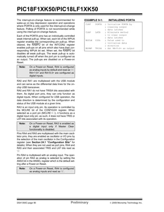 PIC18F1XK50/PIC18LF1XK50
DS41350C-page 80 Preliminary © 2009 Microchip Technology Inc.
The interrupt-on-change feature is recommended for
wake-up on key depression operation and operations
where PORTA is only used for the interrupt-on-change
feature. Polling of PORTA is not recommended while
using the interrupt-on-change feature.
Each of the PORTA pins has an individually controlled
weak internal pull-up. When set, each bit of the WPUA
register enables the corresponding pin pull-up. When
cleared, the RABPU bit of the INTCON2 register
enables pull-ups on all pins which also have their cor-
responding WPUA bit set. When set, the RABPU bit
disables all weak pull-ups. The weak pull-up is auto-
matically turned off when the port pin is configured as
an output. The pull-ups are disabled on a Power-on
Reset.
RA0 and RA1 are multiplexed with the USB module
and can serve as the differential data lines for the on-
chip USB transceiver.
RA0 and RA1 do not have TRISA bits associated with
them. As digital port pins, they can only function as
digital inputs. When configured for USB operation, the
data direction is determined by the configuration and
status of the USB module at a given time.
RA3 is an input only pin. Its operation is controlled by
the MCLRE bit of the CONFIG3H register. When
selected as a port pin (MCLRE = 0), it functions as a
digital input only pin; as such, it does not have TRIS or
LAT bits associated with its operation.
Pins RA4 and RA5 are multiplexed with the main oscil-
lator pins; they are enabled as oscillator or I/O pins by
the selection of the main oscillator in the Configuration
register (see Section 24.1 “Configuration Bits” for
details). When they are not used as port pins, RA4 and
RA5 and their associated TRIS and LAT bits read as
‘0’.
Pin RA4 is multiplexed with an analog input. The oper-
ation of pin RA4 as analog is selected by setting the
ANS3 bit in the ANSEL register which is the default set-
ting after a Power-on Reset.
EXAMPLE 9-1: INITIALIZING PORTA
Note: On a Power-on Reset, RA4 is configured
as analog inputs by default and read as ‘0’;
RA<1:0> and RA<5:3> are configured as
digital inputs.
Note: On a Power-on Reset, RA3 is enabled as
a digital input only if Master Clear
functionality is disabled.
Note: On a Power-on Reset, RA4 is configured
as analog inputs and read as ‘0’.
CLRF PORTA ; Initialize PORTA by
; clearing output
; data latches
CLRF LATA ; Alternate method
; to clear output
; data latches
MOVLW 030h ; Value used to
; initialize data
; direction
MOVWF TRISA ; Set RA<5:4> as output
 
