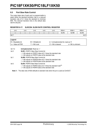 PIC18F1XK50/PIC18LF1XK50
DS41350C-page 96 Preliminary © 2009 Microchip Technology Inc.
9.5 Port Slew Rate Control
The output slew rate of each port is programmable to
select either the standard transition rate or a reduced
transition rate of 0.1 times the standard to minimize
EMI. The reduced transition time is the default slew
rate for all ports.
REGISTER 9-17: SLRCON: SLEW RATE CONTROL REGISTER
U-0 U-0 U-0 U-0 U-0 R/W-1 R/W-1 R/W-1
— — — — — SLRC SLRB SLRA
bit 7 bit 0
Legend:
R = Readable bit W = Writable bit U = Unimplemented bit, read as ‘0’
-n = Value at POR ‘1’ = Bit is set ‘0’ = Bit is cleared x = Bit is unknown
bit 7-3 Unimplemented: Read as ‘0’
bit 2 SLRC: PORTC Slew Rate Control bit
1 = All outputs on PORTC slew at 0.1 times the standard rate
0 = All outputs on PORTC slew at the standard rate
bit 1 SLRB: PORTB Slew Rate Control bit
1 = All outputs on PORTB slew at 0.1 times the standard rate
0 = All outputs on PORTB slew at the standard rate
bit 0 SLRA: PORTA Slew Rate Control bit
1 = All outputs on PORTA slew at 0.1 times the standard rate(1)
0 = All outputs on PORTA slew at the standard rate
Note 1: The slew rate of RA4 defaults to standard rate when the pin is used as CLKOUT.
 
