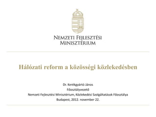 Hálózati reform a közösségi közlekedésben

                            Dr. Kerékgyártó János
                               Főosztályvezető
   Nemzeti Fejlesztési Minisztérium, Közlekedési Szolgáltatások Főosztálya
                       Budapest, 2012. november 22.
 