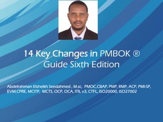 14 Key Changes in PMBOK ®
Guide Sixth Edition
Abdelrahman Elsheikh Seedahmed , M.sc, PMOC,CBAP, PMP, RMP, ACP, PMI-SP,
EVM,CPRE, MCITP, MCTS, OCP, OCA, ITIL v3, CTFL, ISO20000, ISO27002
 