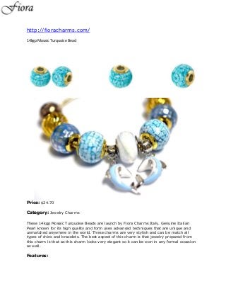 http://fioracharms.com/
14kgp Mosaic Turquoise Bead




Price: $24.70

Category: Jewelry Charms

These 14kgp Mosaic Turquoise Beads are launch by Fiora Charms Italy. Genuine Italian
Pearl known for its high quality and form uses advanced techniques that are unique and
unmatched anywhere in the world. These charms are very stylish and can be match all
types of chins and bracelets. The best aspect of this charm is that jewelry prepared from
this charm is that as this charm looks very elegant so it can be won in any formal occasion
as well.

Features:
 
