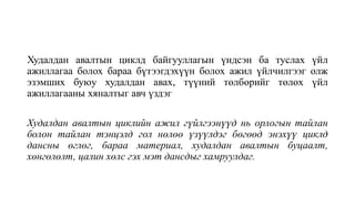 Худалдан авалтын циклд байгууллагын үндсэн ба туслах үйл
ажиллагаа болох бараа бүтээгдэхүүн болох ажил үйлчилгээг олж
эзэмших буюу худалдан авах, түүний төлбөрийг төлөх үйл
ажиллагааны хяналтыг авч үздэг
Худалдан авалтын циклийн ажил гүйлгээнүүд нь орлогын тайлан
болон тайлан тэнцэлд гол нөлөө үзүүлдэг бөгөөд энэхүү циклд
дансны өглөг, бараа материал, худалдан авалтын буцаалт,
хөнгөлөлт, цалин хөлс гэх мэт дансдыг хамруулдаг.
 