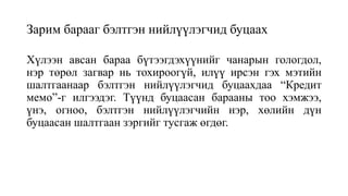 Зарим барааг бэлтгэн нийлүүлэгчид буцаах
Хүлээн авсан бараа бүтээгдэхүүнийг чанарын гологдол,
нэр төрөл загвар нь тохироогүй, илүү ирсэн гэх мэтийн
шалтгаанаар бэлтгэн нийлүүлэгчид буцаахдаа “Кредит
мемо”-г илгээдэг. Түүнд буцаасан барааны тоо хэмжээ,
үнэ, огноо, бэлтгэн нийлүүлэгчийн нэр, хөлийн дүн
буцаасан шалтгаан зэргийг тусгаж өгдөг.
 