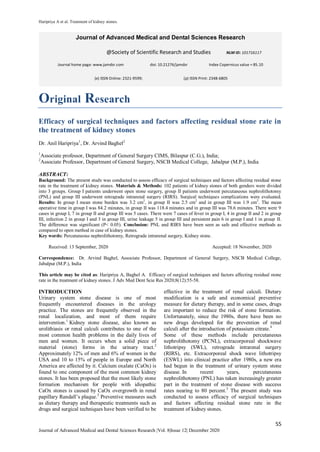 Haripriya A et al. Treatment of kidney stones.
55
Journal of Advanced Medical and Dental Sciences Research |Vol. 8|Issue 12| December 2020
Original Research
Efficacy of surgical techniques and factors affecting residual stone rate in
the treatment of kidney stones
Dr. Anil Haripriya1
, Dr. Arvind Baghel2
1
Associate professor, Department of General Surgery CIMS, Bilaspur (C.G.), India;
2
Associate Professor, Department of General Surgery, NSCB Medical College, Jabalpur (M.P.), India
ABSTRACT:
Background: The present study was conducted to assess efficacy of surgical techniques and factors affecting residual stone
rate in the treatment of kidney stones. Materials & Methods: 102 patients of kidney stones of both genders were divided
into 3 groups. Group I patients underwent open stone surgery, group II patients underwent percutaneous nephrolithotomy
(PNL) and group III underwent retrograde intrarenal surgery (RIRS). Surgical techniques complications were evaluated.
Results: In group I mean stone burden was 3.2 cm2
, in group II was 2.5 cm2
and in group III was 1.9 cm2
. The mean
operative time in group I was 84.2 minutes, in group II was 118.4 minutes and in group III was 78.6 minutes. There were 9
cases in group I, 7 in group II and group III was 5 cases. There were 7 cases of fever in group I, 4 in group II and 2 in group
III, infection 2 in group I and 3 in group III, urine leakage 5 in group III and persistent pain 6 in group I and 1 in group II.
The difference was significant (P< 0.05). Conclusion: PNL and RIRS have been seen as safe and effective methods as
compared to open method in case of kidney stones.
Key words: Percutaneous nephrolithotomy, Retrograde intrarenal surgery, Kidney stone.
Received: 13 September, 2020 Accepted: 18 November, 2020
Correspondence: Dr. Arvind Baghel, Associate Professor, Department of General Surgery, NSCB Medical College,
Jabalpur (M.P.), India
This article may be cited as: Haripriya A, Baghel A. Efficacy of surgical techniques and factors affecting residual stone
rate in the treatment of kidney stones. J Adv Med Dent Scie Res 2020;8(12):55-58.
INTRODUCTION
Urinary system stone disease is one of most
frequently encountered diseases in the urology
practice. The stones are frequently observed in the
renal localization, and most of them require
intervention.1
Kidney stone disease, also known as
urolithiasis or renal calculi contributes to one of the
most common health problems in the daily lives of
men and women. It occurs when a solid piece of
material (stone) forms in the urinary tract.2
Approximately 12% of men and 6% of women in the
USA and 10 to 15% of people in Europe and North
America are affected by it. Calcium oxalate (CaOx) is
found to one component of the most common kidney
stones. It has been proposed that the most likely stone
formation mechanism for people with idiopathic
CaOx stones is caused by CaOx overgrowth in renal
papillary Randall’s plaque.3
Preventive measures such
as dietary therapy and therapeutic treatments such as
drugs and surgical techniques have been verified to be
effective in the treatment of renal calculi. Dietary
modification is a safe and economical preventive
measure for dietary therapy, and in some cases, drugs
are important to reduce the risk of stone formation.
Unfortunately, since the 1980s, there have been no
new drugs developed for the prevention of renal
calculi after the introduction of potassium citrate.4
Some of these methods include percutaneous
nephrolithotomy (PCNL), extracorporeal shockwave
lithotripsy (SWL), retrograde intrarenal surgery
(RIRS), etc. Extracorporeal shock wave lithotripsy
(ESWL) into clinical practice after 1980s, a new era
had begun in the treatment of urinary system stone
disease. In recent years, percutaneous
nephrolithotomy (PNL) has taken increasingly greater
part in the treatment of stone disease with success
rates nearing to 80 percent.5
The present study was
conducted to assess efficacy of surgical techniques
and factors affecting residual stone rate in the
treatment of kidney stones.
Journal of Advanced Medical and Dental Sciences Research
@Society of Scientific Research and Studies NLM ID: 101716117
Journal home page: www.jamdsr.com doi: 10.21276/jamdsr Index Copernicus value = 85.10
(e) ISSN Online: 2321-9599; (p) ISSN Print: 2348-6805
 