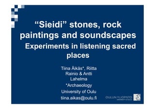 Tiina Äikäs*, Riitta
Rainio & Antti
Lahelma
*Archaeology
University of Oulu
tiina.aikas@oulu.fi
“Sieidi” stones, rock
paintings and soundscapes
Experiments in listening sacred
places
 