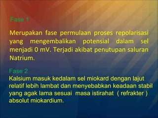 Merupakan fase permulaan proses repolarisasi
yang mengembalikan potensial dalam sel
menjadi 0 mV. Terjadi akibat penutupan saluran
Natrium.
Fase 1
Fase 2
Kalsium masuk kedalam sel miokard dengan lajut
relatif lebih lambat dan menyebabkan keadaan stabil
yang agak lama sesuai masa istirahat ( refrakter )
absolut miokardium.
 