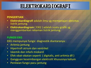 ELEKTROKARDIOGRAFI
PENGERTIAN
• Elektrokardiografi adalah ilmu yg mempelajari aktivitas
listrik jantung.
• Elektrokardiogram ( EKG ) adalah suatu grafik yg
menggambarkan rekaman listrik jantung.
FUNGSI EKG
EKG mempunyai fungsi diagnostik diantaranya :
• Aritmia jantung
• Hipertrofi atrium dan ventrikel
• Iskemik dan infark miokard
• Efek obat-obatan seperti ( digitalis, anti aritmia dll )
• Gangguan keseimbangan elektrolit khususnya kalium
• Penilaian fungsi pacu jantung
 