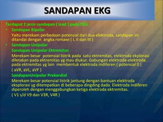 SANDAPAN EKG
Terdapat 2 jenis sandapan ( lead ) pada EKG.
• Sandapan Bipolar
Yaitu merekam perbedaan potensial dari dua elektroda, sandapan ini
ditandai dengan angka romawi ( I, II dan III )
• Sandapan Unipolar
Sandapan Unipolar Ektremitas
Merekam besar potensial listrik pada satu ektremitas, elektroda ekplorasi
diletakan pada ektremitas yg mau diukur. Gabungan elektroda-elektroda
pada ektremitas yg lain membentuk elektroda indiferen ( potensial 0 )
( aVR, aVL, aVF )
SandapanUnipolar Prekordial
Merekam besar potensial listrik jantung dengan bantuan elektroda
eksplorasi yg ditempatkan di beberapa dingding dada. Elektroda indiferen
diperoleh dengan menggabungkan ketiga elektroda ektremitas.
( V1 s/d V9 dan V3R, V4R )
 