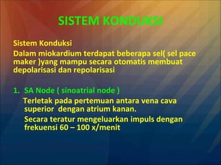 SISTEM KONDUKSI
Sistem Konduksi
Dalam miokardium terdapat beberapa sel( sel pace
maker )yang mampu secara otomatis membuat
depolarisasi dan repolarisasi
1. SA Node ( sinoatrial node )
Terletak pada pertemuan antara vena cava
superior dengan atrium kanan.
Secara teratur mengeluarkan impuls dengan
frekuensi 60 – 100 x/menit
 