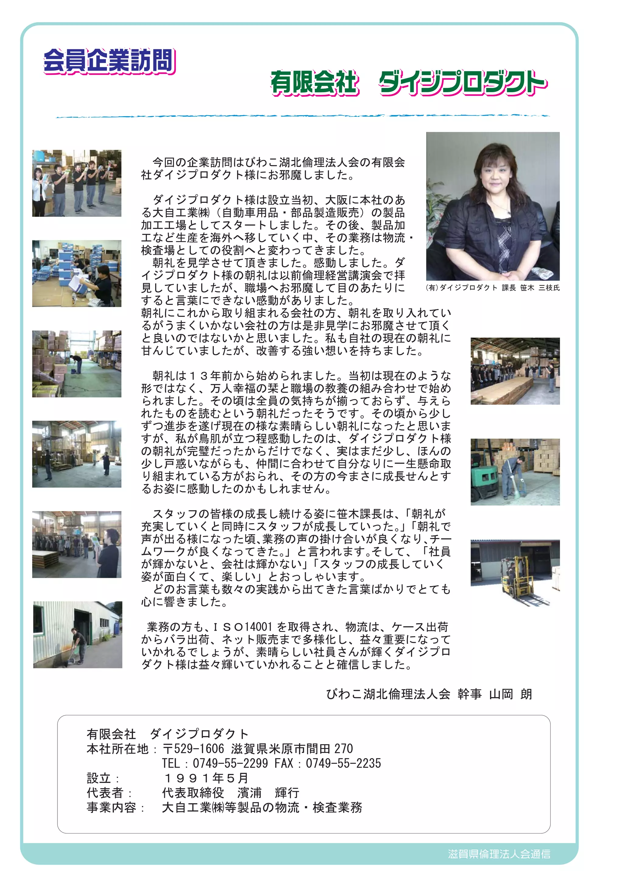 会員企業訪問
　　 　　　　　
　　　　　　 　　                有限会社　ダイジプロダクト


        　今回の企業訪問はびわこ湖北倫理法人会の有限会
        社ダイジプロダクト様にお邪魔しました。

        　ダイジプロダクト様は設立当初、大阪に本社のあ
        る大自工業㈱（自動車用品・部品製造販売）の製品
        加工工場としてスタートしました。その後、製品加
        工など生産を海外へ移していく中、その業務は物流・
        検査場としての役割へと変わってきました。
        　朝礼を見学させて頂きました。感動しました。ダ
        イジプロダクト様の朝礼は以前倫理経営講演会で拝
        見していましたが、職場へお邪魔して目のあたりに  (有)ダイジプロダクト    課長 笹木 三枝氏
        すると言葉にできない感動がありました。
        朝礼にこれから取り組まれる会社の方、朝礼を取り入れてい
        るがうまくいかない会社の方は是非見学にお邪魔させて頂く
        と良いのではないかと思いました。私も自社の現在の朝礼に
        甘んじていましたが、改善する強い想いを持ちました。
        　
        　朝礼は１３年前から始められました。当初は現在のような
        形ではなく、万人幸福の栞と職場の教養の組み合わせで始め
        られました。その頃は全員の気持ちが揃っておらず、与えら
        れたものを読むという朝礼だったそうです。その頃から少し
        ずつ進歩を遂げ現在の様な素晴らしい朝礼になったと思いま
        すが、私が鳥肌が立つ程感動したのは、ダイジプロダクト様
        の朝礼が完璧だったからだけでなく、実はまだ少し、ほんの
        少し戸惑いながらも、仲間に合わせて自分なりに一生懸命取
        り組まれている方がおられ、その方の今まさに成長せんとす
        るお姿に感動したのかもしれません。

        　スタッフの皆様の成長し続ける姿に笹木課長は、     「朝礼が
        充実していくと同時にスタッフが成長していった。「朝礼で 」
        声が出る様になった頃、  業務の声の掛け合いが良くなり、   チー
        ムワークが良くなってきた。    」と言われます。そして、「社員
        が輝かないと、会社は輝かない」    「スタッフの成長していく
        姿が面白くて、楽しい」とおっしゃいます。
        　どのお言葉も数々の実践から出てきた言葉ばかりでとても
        心に響きました。
        　
         業務の方も、ＩＳＯ14001 を取得され、物流は、ケース出荷
        からバラ出荷、ネット販売まで多様化し、益々重要になって
        いかれるでしょうが、素晴らしい社員さんが輝くダイジプロ
        ダクト様は益々輝いていかれることと確信しました。

                                びわこ湖北倫理法人会 幹事 山岡 朗


 有限会社　ダイジプロダクト
 本社所在地：〒529-1606 滋賀県米原市間田 270
 　     TEL：0749-55-2299 FAX：0749-55-2235
 設立：   １９９１年５月
 代表者：  代表取締役　濱浦　輝行
 事業内容： 大自工業㈱等製品の物流・検査業務


                                           滋賀県倫理法人会通信
 