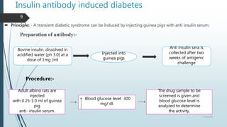 Insulin antibody induced diabetes
 Principle: - A transient diabetic syndrome can be Induced by injecting guinea pigs with anti insulin serum.
Preparation of antibody:-
Procedure:-
Bovine insulin, dissolved in
acidified water [ph 3.0] at a
dose of 1mg /ml
Injected into
guinea pigs
Anti insulin sera is
collected after two
weeks of antigenic
challenge
Adult albino rats are
injected
with 0.25-1.0 ml of guinea
pig
anti- insulin serum.
Blood glucose level 300
mg/ dl.
The drug sample to be
screened is given and
blood glucose level is
analyzed to determine
the activity.
5/18/2018
9
 