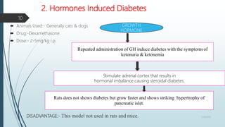 2. Hormones Induced Diabetes
 Animals Used:- Generally cats & dogs
 Drug:-Dexamethasone.
 Dose:- 2-5mg/kg i.p.
DISADVANTAGE:- This model not used in rats and mice.
GROWTH
HORMONE
Repeated administration of GH induce diabetes with the symptoms of
ketonuria & ketonemia
Rats does not shows diabetes but grow faster and shows striking hypertrophy of
pancreatic islet.
Stimulate adrenal cortex that results in
hormonal imbalance causing steroidal diabetes.
5/18/2018
10
 