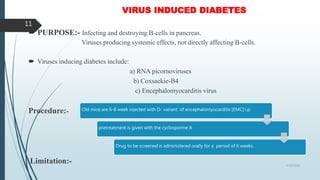 VIRUS INDUCED DIABETES
 PURPOSE:- Infecting and destroying B-cells in pancreas.
Viruses producing systemic effects, not directly affecting B-cells.
 Viruses inducing diabetes include:
a) RNA picornoviruses
b) Coxsackie-B4
c) Encephalomyocarditis virus
Procedure:-
Limitation:- 5/18/2018
11
Old mice are 6-8 week injected with D- variant of encephalomyocarditis [EMC] i.p.
pretreatment is given with the cyclosporine A
Drug to be screened is administered orally for a period of 6 weeks.
 