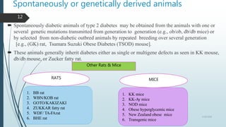 Spontaneously or genetically derived animals
 Spontaneously diabetic animals of type 2 diabetes may be obtained from the animals with one or
several genetic mutations transmitted from generation to generation (e.g., ob/ob, db/db mice) or
by selected from non-diabetic outbred animals by repeated breeding over several generation
[e.g., (GK) rat, Tsumara Suzuki Obese Diabetes (TSOD) mouse].
 These animals generally inherit diabetes either as single or multigene defects as seen in KK mouse,
db/db mouse, or Zucker fatty rat.
Other Rats & Mice
RATS MICE
1. BB rat
2. WBN/KOB rat
3. GOTO/KAKIZAKI
4. ZUKKAR fatty rat
5. WDF/ TA-FArat
6. BHE rat
1. KK mice
2. KK-Ay mice
3. NOD mice
4. Obese hyperglycemic mice
5. New Zealand obese mice
6. Transgenic mice
5/18/2018
12
 