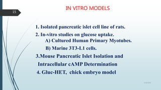 IN VITRO MODELS
1. Isolated pancreatic islet cell line of rats.
2. In-vitro studies on glucose uptake.
A) Cultured Human Primary Myotubes.
B) Marine 3T3-L1 cells.
3.Mouse Pancreatic Islet Isolation and
Intracellular cAMP Determination
4. Gluc-HET, chick embryo model
5/18/2018
15
 