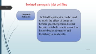 Isolated pancreatic islet cell line
Purpose &
Rationale: Isolated Hepatocytes can be used
to study the effect of drugs on
hepatic gluconeogenisis & other
hepatic metabolic reactions such as
ketone bodies formation and
tricarboxylic acid cycle.
5/18/2018
16
 