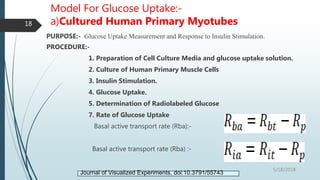 Model For Glucose Uptake:-
a)Cultured Human Primary Myotubes
PURPOSE:- Glucose Uptake Measurement and Response to Insulin Stimulation.
PROCEDURE:-
1. Preparation of Cell Culture Media and glucose uptake solution.
2. Culture of Human Primary Muscle Cells
3. Insulin Stimulation.
4. Glucose Uptake.
5. Determination of Radiolabeled Glucose
7. Rate of Glucose Uptake
Basal active transport rate (Rba):-
Basal active transport rate (Rba) :-
5/18/2018
18
Journal of Visualized Experiments, doi:10.3791/55743
 