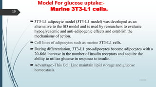 Model For glucose uptake:-
Marine 3T3-L1 cells.
 3T3-L1 adipocyte model (3T3-L1 model) was developed as an
alternative to the SD model and is used by researchers to evaluate
hypoglycaemic and anti-adipogenic effects and establish the
mechanisms of action.
 Cell lines of adipocytes such as marine 3T3-L1 cells.
 During differentiation, 3T3-L1 pre-adipocytes become adipocytes with a
20-fold increase in the number of insulin receptors and acquire the
ability to utilize glucose in response to insulin.
 Advantage:-This Cell Line maintain lipid storage and glucose
homeostasis.
5/18/2018
19
 