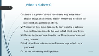 What is diabetes?
 Diabetes is a group of diseases in which the body either doesn’t
produce enough or any insulin, does not properly use the insulin that
is produced, or a combination of both.
 When any of these things happens, the body is unable to get sugar
from the blood into the cells. that leads to high blood sugar levels.
 Glucose, the form of sugar found in your blood, is one of your chief
energy sources.
Lack of insulin or resistance to insulin causes sugar to build up in
your blood.
 This can lead to many health problems. 5/18/2018
2
 
