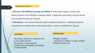 Mechanism ofAction
Interacts with Sulfhydryl groups and inhibit it: Following itsuptake by beta cells,
alloxan interacts with sulfhydryl containig cellular components, particularly enzymes known
to be essential for beta cell function
Glucokinase : An enzyme which has signal recognition function in coupling the glucose
concentration to insulin release and it isparticularly sensitive to inhibition by alloxan.
Advantages Disadvantages
It produce diabetes in rodent as well
as non rodent animals
It produce various diabetic
complications retinopathy, neuropathy,
cardiomyopathy
Highly unstable
(Incidence of diabetes is quite variable)
High mortality rate
5/18/2018
5
 