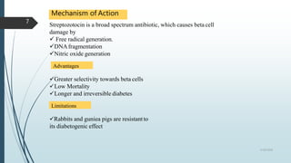 Mechanism of Action
Streptozotocin is a broad spectrum antibiotic, which causes beta cell
damage by
 Free radical generation.
DNAfragmentation
Nitric oxide generation
Advantages
Greater selectivity towards beta cells
Low Mortality
Longer and irreversible diabetes
Limitations
Rabbits and guniea pigs are resistantto
its diabetogenic effect
5/18/2018
7
 