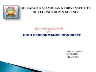 MEKAPATI RAJAMOHAN REDDY INSTITUTE
OF TECHNOLOGY & SCIENCE
TECHINICAL SEMINAR
ON
HIGH PERFORMANCE CONCRETE
PRESENTED BY
K.SWATHI
14L41A0103
 