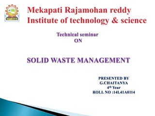 Mekapati Rajamohan reddy
Institute of technology & science
Technical seminar
ON
SOLID WASTE MANAGEMENT
PRESENTED BY
G.CHAITANYA
4th Year
ROLL NO :14L41A0114
 