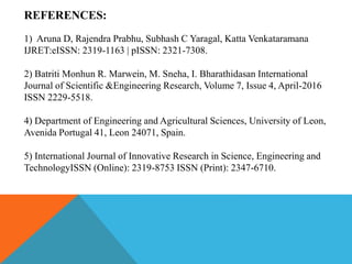 REFERENCES:
1) Aruna D, Rajendra Prabhu, Subhash C Yaragal, Katta Venkataramana
IJRET:eISSN: 2319-1163 | pISSN: 2321-7308.
2) Batriti Monhun R. Marwein, M. Sneha, I. Bharathidasan International
Journal of Scientific &Engineering Research, Volume 7, Issue 4, April-2016
ISSN 2229-5518.
4) Department of Engineering and Agricultural Sciences, University of Leon,
Avenida Portugal 41, Leon 24071, Spain.
5) International Journal of Innovative Research in Science, Engineering and
TechnologyISSN (Online): 2319-8753 ISSN (Print): 2347-6710.
 