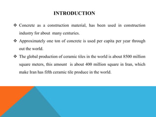 INTRODUCTION
 Concrete as a construction material, has been used in construction
industry for about many centuries.
 Approximately one ton of concrete is used per capita per year through
out the world.
 The global production of ceramic tiles in the world is about 8500 million
square meters, this amount is about 400 million square in Iran, which
make Iran has fifth ceramic tile produce in the world.
 
