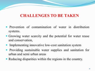 CHALLENGES TO BE TAKEN
 Prevention of contamination of water in distribution
systems.
 Growing water scarcity and the potential for water reuse
and conservation,
 Implementing innovative low-cost sanitation system
 Providing sustainable water supplies and sanitation for
urban and semi urban areas
 Reducing disparities within the regions in the country.
16
 