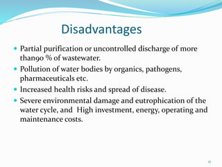 Disadvantages
 Partial purification or uncontrolled discharge of more
than90 % of wastewater.
 Pollution of water bodies by organics, pathogens,
pharmaceuticals etc.
 Increased health risks and spread of disease.
 Severe environmental damage and eutrophication of the
water cycle, and High investment, energy, operating and
maintenance costs.
17
 
